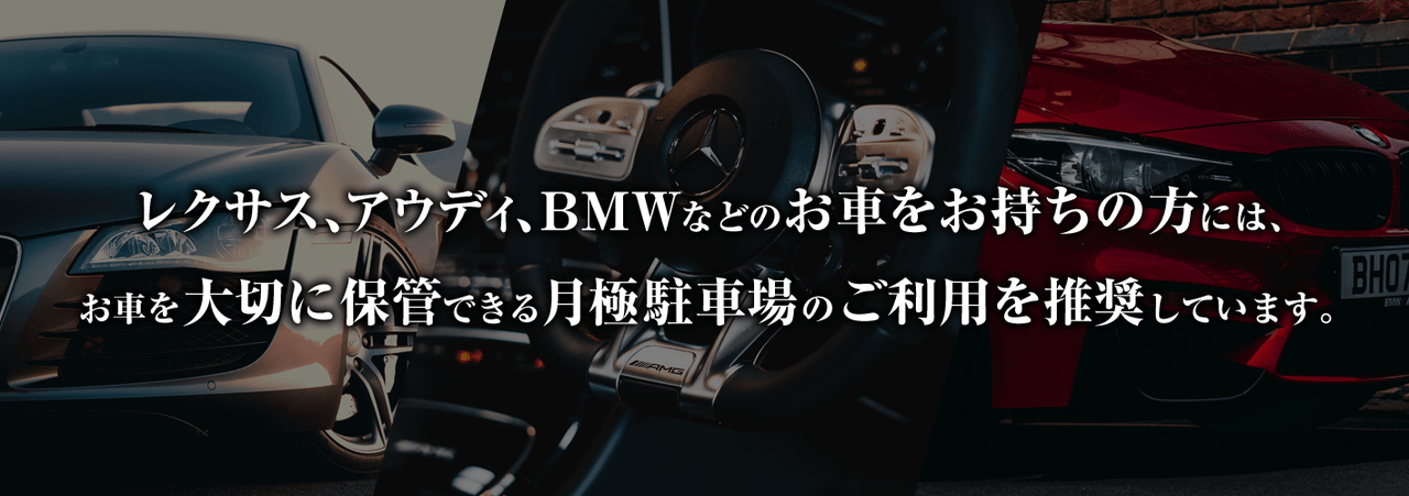 レクサス、アウディ、BMWなどのお車をお持ちの方には愛車を大切に保管できる駐車場の利用を推奨しております。